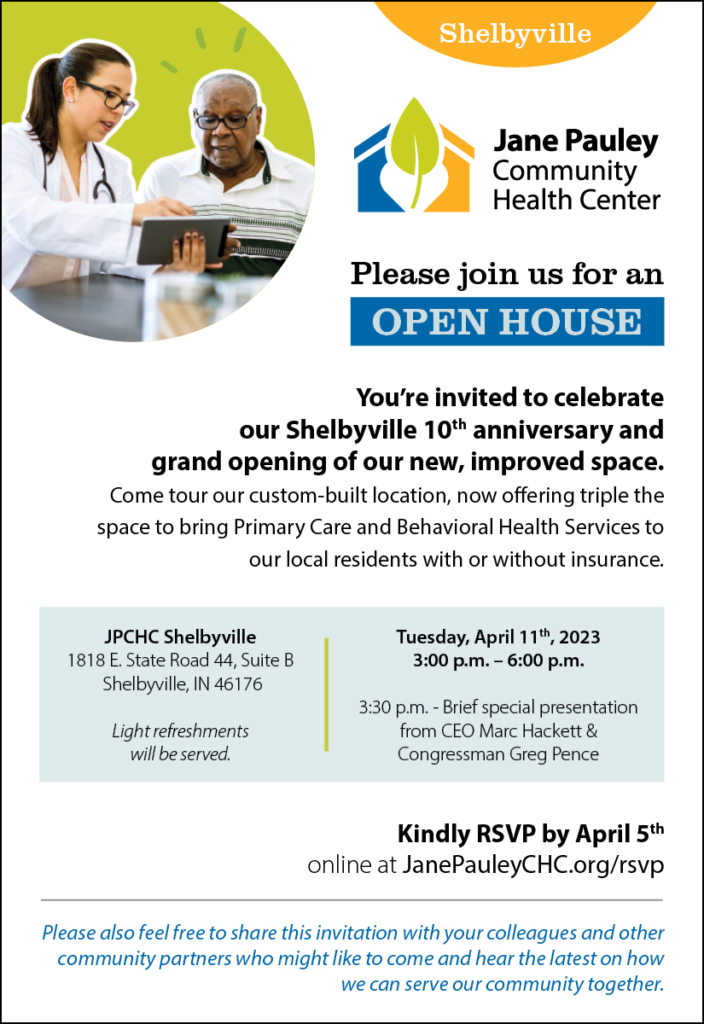 Shelbyville Open House Invitation - April 11, 2023 Please join us for an OPEN HOUSE! You're invited to celebrate our Shelbyville 10th anniversary and grand opening of our new, improved space. Come tour our custom-built location, now offering triple the space to bring Primary Care & Behavioral Health Services to our local residents with or without insurance. JPCHC Shelbyville: 1818 E State Rd 44, Suite B, Shelbyville, IN 46176. Tuesday, April 11th, 2003, 3pm-6pm. 3:30pm - Brief special presentation from CEO Mark Hackett. Light refreshments will be served. Kindly RSVP by April 5th online at JanePauleychc,org/rsvp. Please also feel free to share this invitation with your colleagues & other community partners who might like to come & hear the latest on how we can serve our community together.